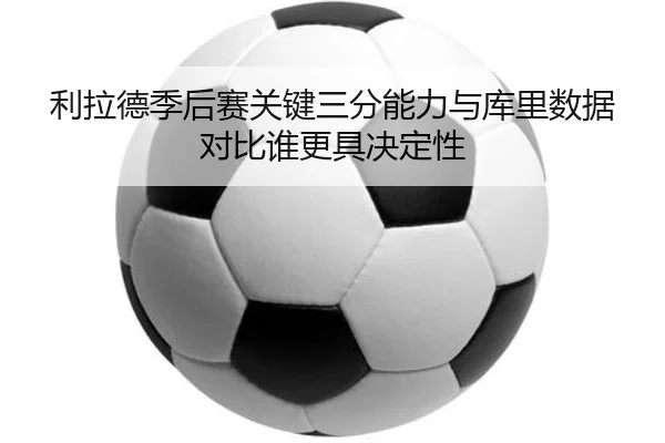 利拉德季后赛关键三分能力与库里数据对比谁更具决定性